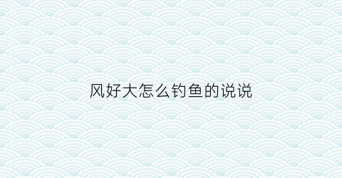 风好大怎么钓鱼的说说(风大钓鱼好钓吗)