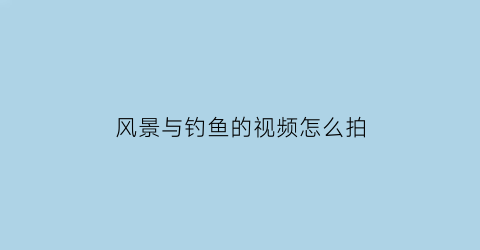 “风景与钓鱼的视频怎么拍(风景与钓鱼的视频怎么拍摄)