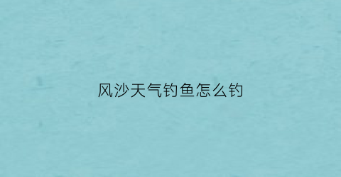 风沙天气钓鱼怎么钓(风沙天气如何防护)