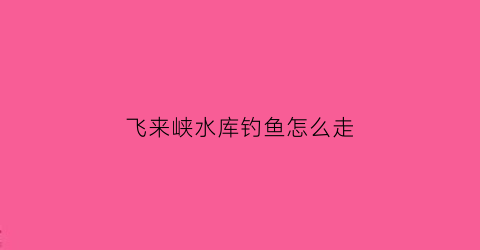 飞来峡水库钓鱼怎么走(飞来峡野钓攻略)