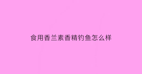 食用香兰素香精钓鱼怎么样(香兰素饵料钓什么鱼)