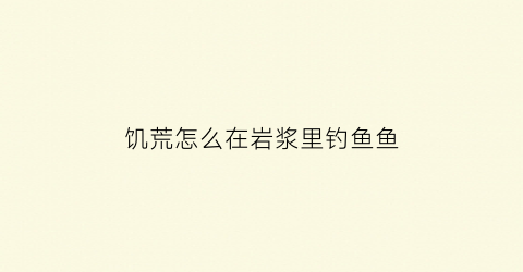 饥荒怎么在岩浆里钓鱼鱼(饥荒里面的岩浆矿怎么挖)