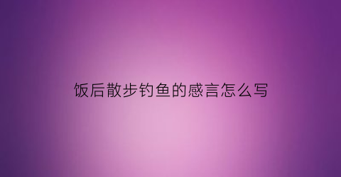 饭后散步钓鱼的感言怎么写(饭后散步钓鱼的感言怎么写简短)