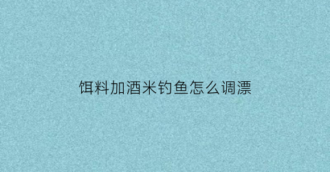 饵料加酒米钓鱼怎么调漂(饵料里加酒米能钓鲤鱼吗)