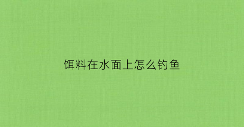 饵料在水面上怎么钓鱼(钓鱼饵料在水底是什么状态视频)