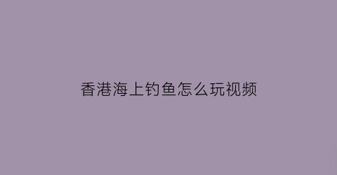 香港海上钓鱼怎么玩视频(香港出海海钓价格)