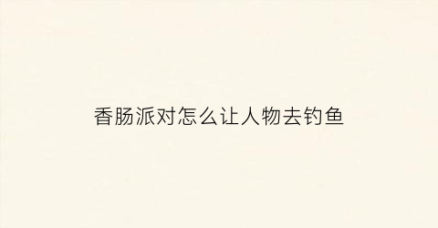 香肠派对怎么让人物去钓鱼(香肠派对怎么让人物去钓鱼呢)
