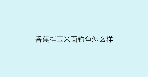 “香蕉拌玉米面钓鱼怎么样(香蕉拌玉米面钓鱼怎么样好用吗)