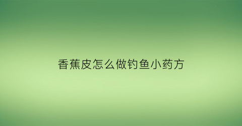 香蕉皮怎么做钓鱼小药方(香蕉皮与中药泡钓鱼配方)