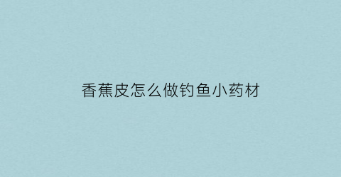 香蕉皮怎么做钓鱼小药材(香蕉皮能做鱼饵吗)