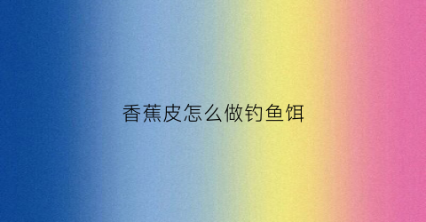 香蕉皮怎么做钓鱼饵(香蕉皮钓什么鱼效果好)