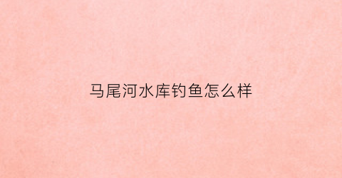 马尾河水库钓鱼怎么样(马尾水库钓鱼位置)