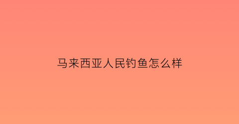马来西亚人民钓鱼怎么样(马来西亚钓鱼岛)