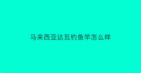 “马来西亚达瓦钓鱼竿怎么样(达瓦鱼竿产地哪里)