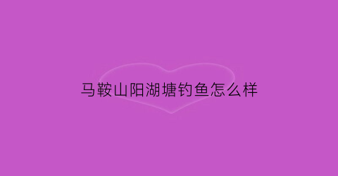 马鞍山阳湖塘钓鱼怎么样(马鞍山阳湖塘设计招标)