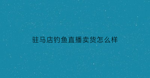 驻马店钓鱼直播卖货怎么样(驻马店附近钓鱼场位置和收费)