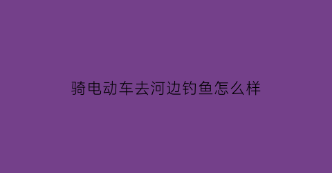 骑电动车去河边钓鱼怎么样(水里骑电动车)