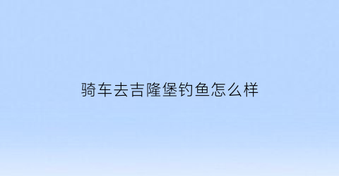 骑车去吉隆堡钓鱼怎么样(吉隆堡要门票吗)