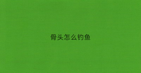 骨头怎么钓鱼(怎样钓骨鱼)