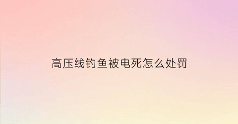 “高压线钓鱼被电死怎么处罚(高压线钓鱼触电能抢救活吗)