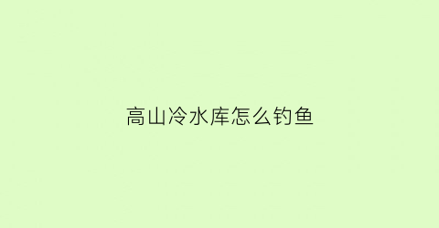 高山冷水库怎么钓鱼(高山冷水库怎么钓鱼视频)