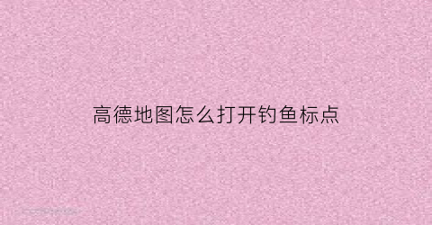 高德地图怎么打开钓鱼标点(高德地图怎么设置标记点)