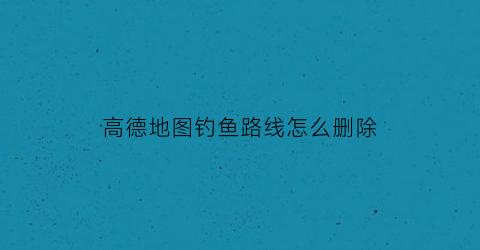高德地图钓鱼路线怎么删除(高德地图轨迹怎么删除)