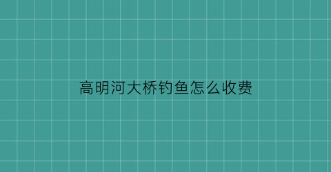 “高明河大桥钓鱼怎么收费(高明河大桥钓鱼怎么收费的呢)