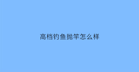 高档钓鱼抛竿怎么样(高档钓鱼竿有哪些品牌)