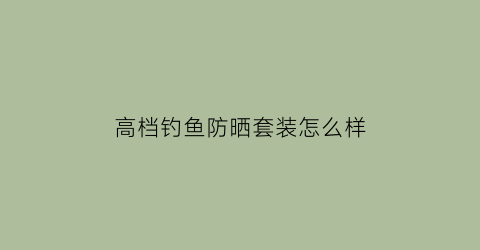 “高档钓鱼防晒套装怎么样(最好的防晒钓鱼服)