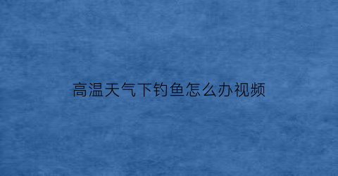 高温天气下钓鱼怎么办视频(高温天气下钓鱼怎么办视频教程)