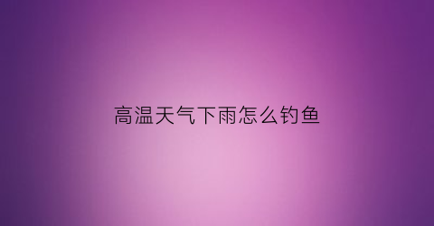 高温天气下雨怎么钓鱼(高温天气下雨怎么钓鱼最好)