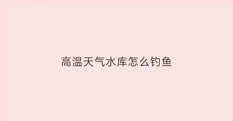 高温天气水库怎么钓鱼(高温天气水库怎么钓鱼视频)