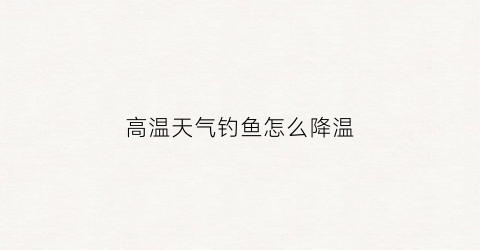 高温天气钓鱼怎么降温(高温天气钓鱼怎么降温最快)