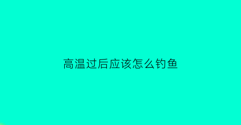 “高温过后应该怎么钓鱼(高温天气怎么钓鱼啊)