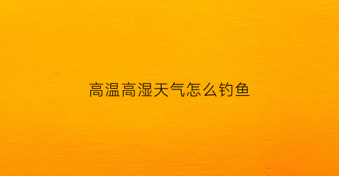 高温高湿天气怎么钓鱼(高温高湿天气怎么钓鱼好)