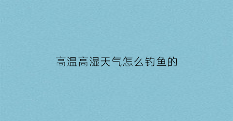 “高温高湿天气怎么钓鱼的(高温高湿天气怎么钓鱼的视频)