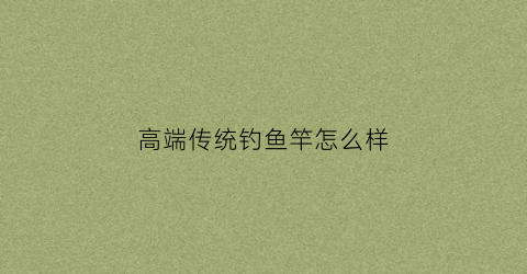 高端传统钓鱼竿怎么样(高端传统钓鱼竿怎么样啊)