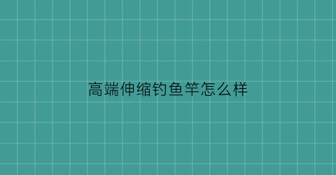 高端伸缩钓鱼竿怎么样(伸缩式钓鱼竿)