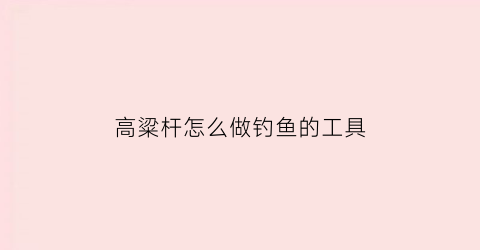 高粱杆怎么做钓鱼的工具(高粱杆做浮漂怎么样)