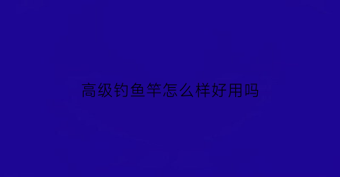 高级钓鱼竿怎么样好用吗(高级钓鱼杆大全价格图片及价格)