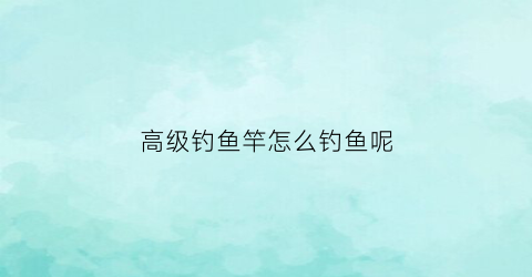 高级钓鱼竿怎么钓鱼呢(高级钓鱼竿怎么钓鱼呢)