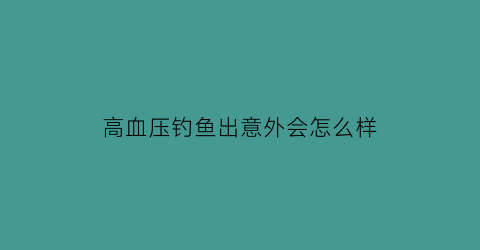 “高血压钓鱼出意外会怎么样(血压高的人能够打鱼)