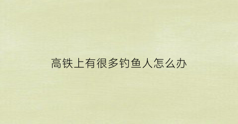 高铁上有很多钓鱼人怎么办(高铁上有很多钓鱼人怎么办啊)