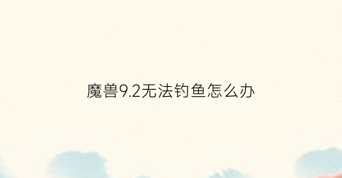 魔兽92无法钓鱼怎么办(魔兽世界钓鱼不涨点)
