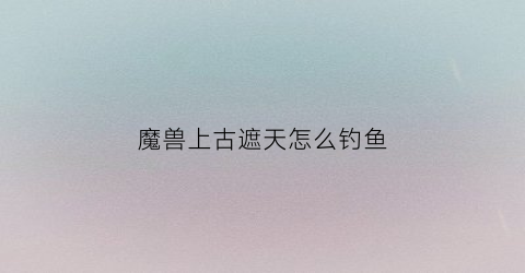 魔兽上古遮天怎么钓鱼(魔兽上古遮天攻略)