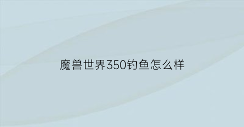魔兽世界350钓鱼怎么样(魔兽世界钓鱼300以后去哪里钓鱼)