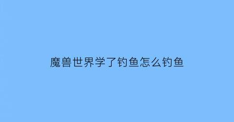 魔兽世界学了钓鱼怎么钓鱼(魔兽世界钓鱼技能哪里学)