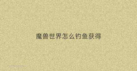 魔兽世界怎么钓鱼获得(魔兽世界钓鱼有什么技巧)