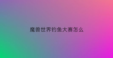 魔兽世界钓鱼大赛怎么(魔兽钓鱼比赛在哪里钓鱼)